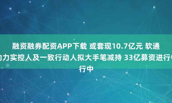 融资融券配资APP下载 或套现10.7亿元 软通动力实控人及一致行动人拟大手笔减持 33亿募资进行中