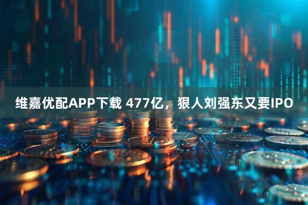 维嘉优配APP下载 477亿,狠人刘强东又要IPO