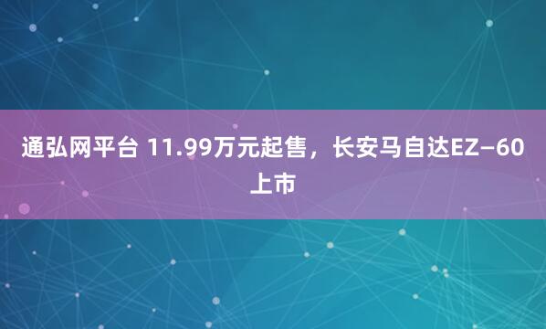 通弘网平台 11.99万元起售,长安马自达EZ—60上市