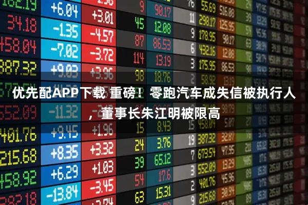 优先配APP下载 重磅！零跑汽车成失信被执行人，董事长朱江明被限高