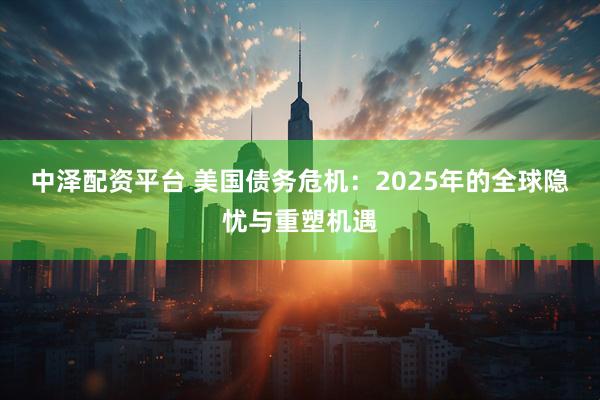 中泽配资平台 美国债务危机：2025年的全球隐忧与重塑机遇