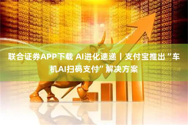 联合证券APP下载 AI进化速递丨支付宝推出“车机AI扫码支付”解决方案