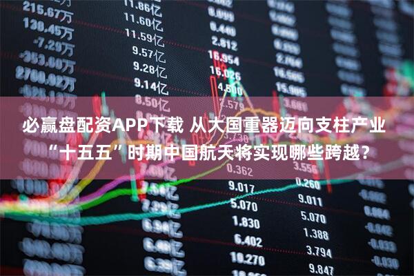 必赢盘配资APP下载 从大国重器迈向支柱产业 “十五五”时期中国航天将实现哪些跨越？