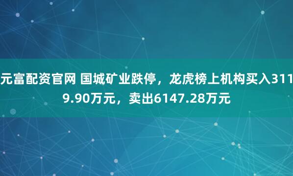 元富配资官网 国城矿业跌停,龙虎榜上机构买入3119.90万元,卖出6147.28万元