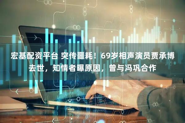 宏基配资平台 突传噩耗！69岁相声演员贾承博去世，知情者曝原因，曾与冯巩合作