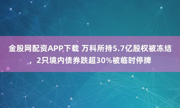 金股网配资APP下载 万科所持5.7亿股权被冻结，2只境内债券跌超30%被临时停牌