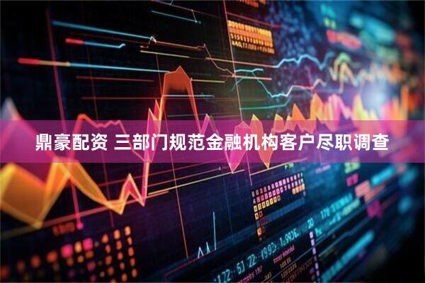 鼎豪配资 三部门规范金融机构客户尽职调查