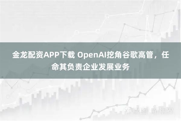 金龙配资APP下载 OpenAI挖角谷歌高管,任命其负责企业发展业务