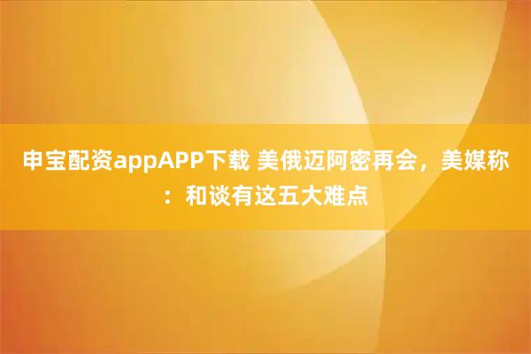 申宝配资appAPP下载 美俄迈阿密再会，美媒称：和谈有这五大难点