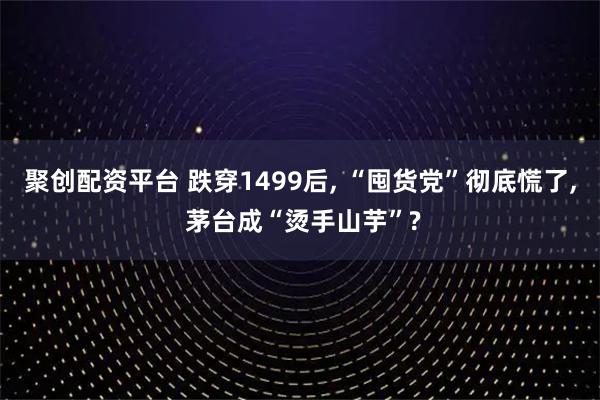 聚创配资平台 跌穿1499后, “囤货党”彻底慌了, 茅台成“烫手山芋”?