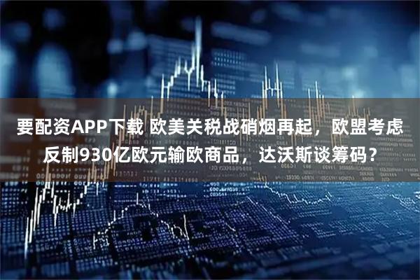 要配资APP下载 欧美关税战硝烟再起，欧盟考虑反制930亿欧元输欧商品，达沃斯谈筹码？