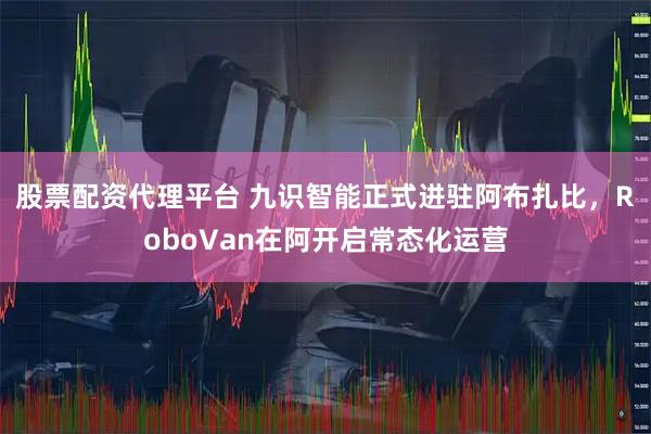 股票配资代理平台 九识智能正式进驻阿布扎比，RoboVan在阿开启常态化运营