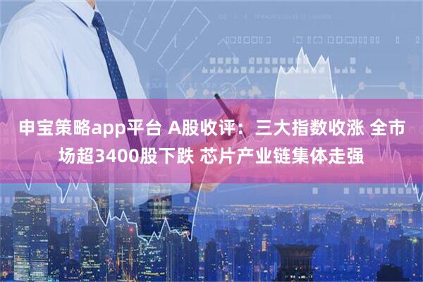 申宝策略app平台 A股收评：三大指数收涨 全市场超3400股下跌 芯片产业链集体走强