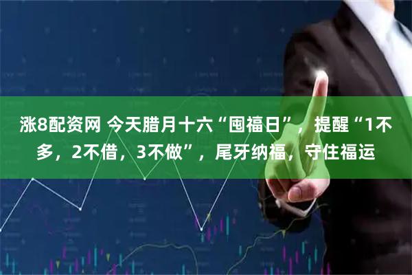 涨8配资网 今天腊月十六“囤福日”，提醒“1不多，2不借，3不做”，尾牙纳福，守住福运