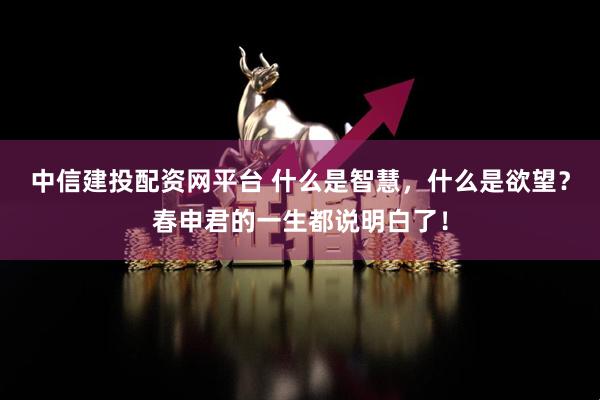 中信建投配资网平台 什么是智慧，什么是欲望？春申君的一生都说明白了！