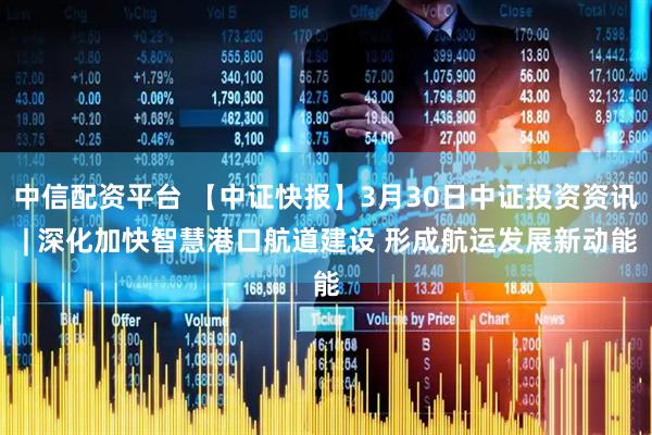 中信配资平台 【中证快报】3月30日中证投资资讯 | 深化加快智慧港口航道建设 形成航运发展新动能