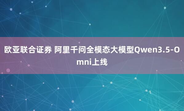 欧亚联合证券 阿里千问全模态大模型Qwen3.5-Omni上线