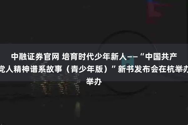 中融证券官网 培育时代少年新人——“中国共产党人精神谱系故事（青少年版）”新书发布会在杭举办